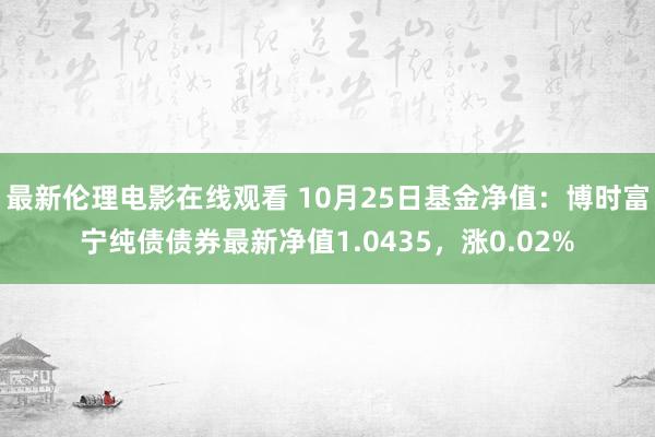 最新伦理电影在线观看 10月25日基金净值：博时富宁纯债债券最新净值1.0435，涨0.02%