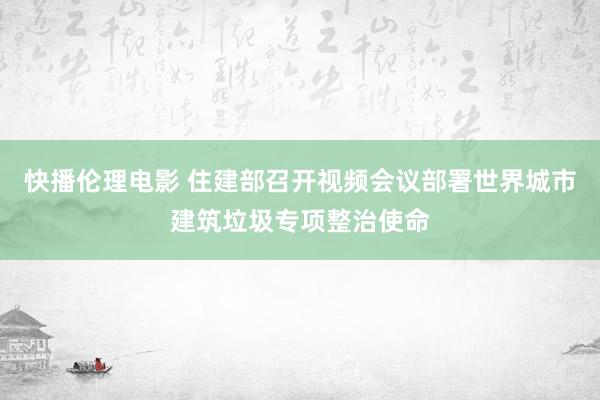 快播伦理电影 住建部召开视频会议部署世界城市建筑垃圾专项整治使命