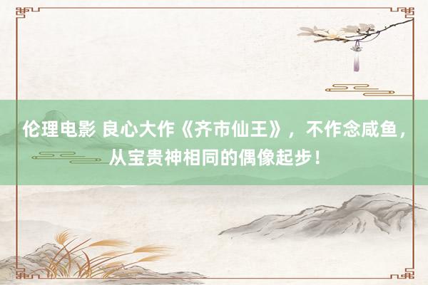 伦理电影 良心大作《齐市仙王》，不作念咸鱼，从宝贵神相同的偶像起步！