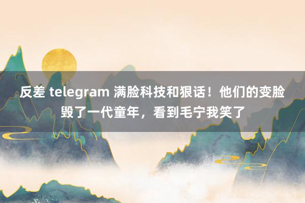 反差 telegram 满脸科技和狠话！他们的变脸毁了一代童年，看到毛宁我笑了