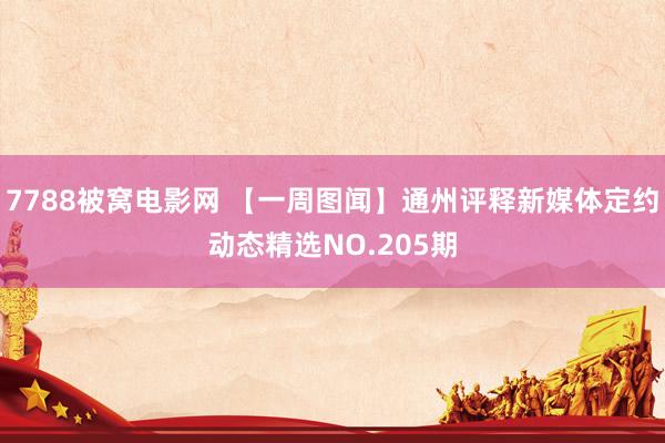 7788被窝电影网 【一周图闻】通州评释新媒体定约动态精选NO.205期