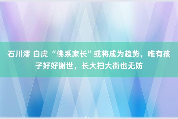 石川澪 白虎 “佛系家长”或将成为趋势，唯有孩子好好谢世，长大扫大街也无妨