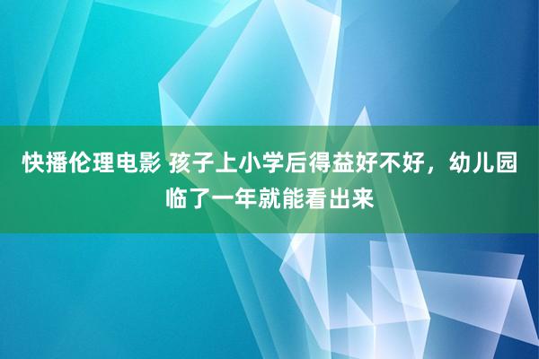 快播伦理电影 孩子上小学后得益好不好，幼儿园临了一年就能看出来