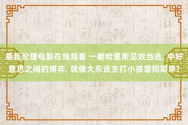 最新伦理电影在线观看 一朝哈里斯见效当选， 中好意思之间的博弈， 就像大东谈主打小孩雷同简单?