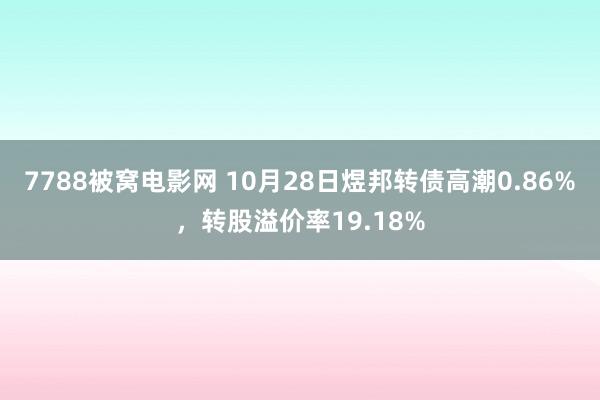 7788被窝电影网 10月28日煜邦转债高潮0.86%，转股溢价率19.18%