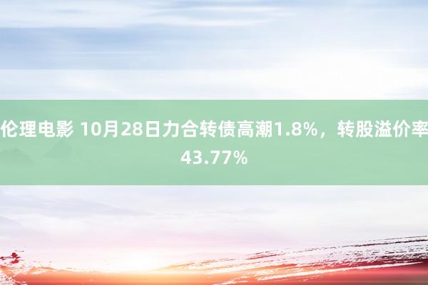 伦理电影 10月28日力合转债高潮1.8%，转股溢价率43.77%