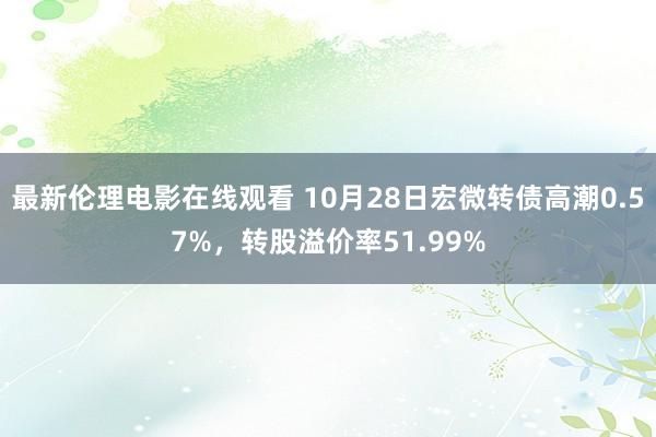 最新伦理电影在线观看 10月28日宏微转债高潮0.57%，转股溢价率51.99%