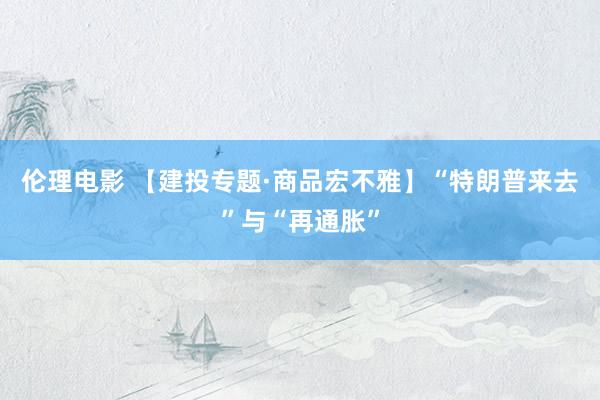 伦理电影 【建投专题·商品宏不雅】“特朗普来去”与“再通胀”