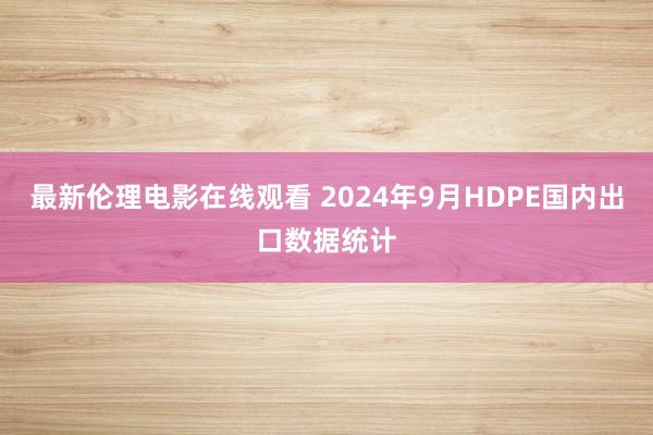 最新伦理电影在线观看 2024年9月HDPE国内出口数据统计