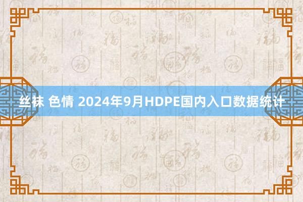 丝袜 色情 2024年9月HDPE国内入口数据统计