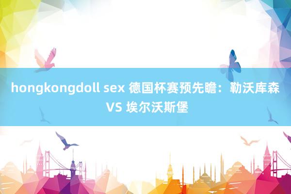 hongkongdoll sex 德国杯赛预先瞻：勒沃库森 VS 埃尔沃斯堡