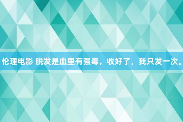 伦理电影 脱发是血里有强毒，收好了，我只发一次。