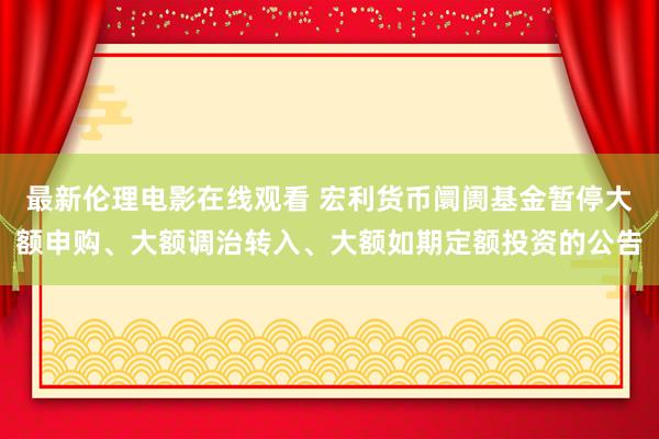 最新伦理电影在线观看 宏利货币阛阓基金暂停大额申购、大额调治转入、大额如期定额投资的公告