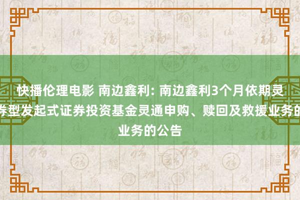 快播伦理电影 南边鑫利: 南边鑫利3个月依期灵通债券型发起式证券投资基金灵通申购、赎回及救援业务的公告