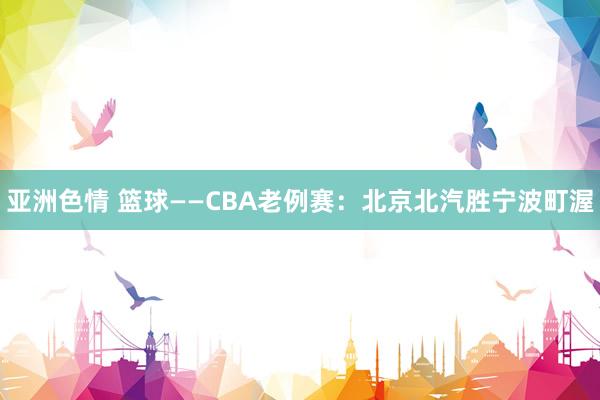 亚洲色情 篮球——CBA老例赛：北京北汽胜宁波町渥