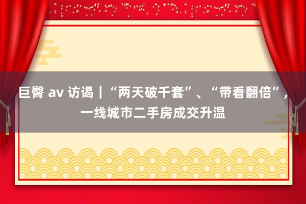 巨臀 av 访谒｜“两天破千套”、“带看翻倍”，一线城市二手房成交升温