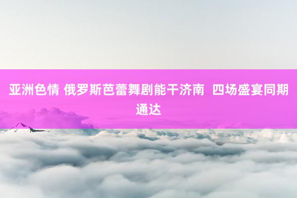 亚洲色情 俄罗斯芭蕾舞剧能干济南  四场盛宴同期通达