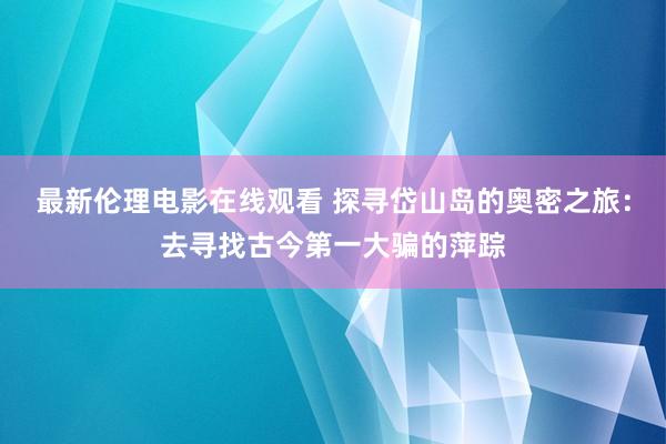 最新伦理电影在线观看 探寻岱山岛的奥密之旅：去寻找古今第一大骗的萍踪