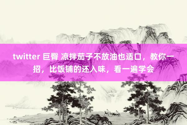 twitter 巨臀 凉拌茄子不放油也适口，教你一招，比饭铺的还入味，看一遍学会