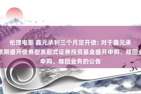 伦理电影 鑫元承利三个月定开债: 对于鑫元承利三个月依期盛开债券型发起式证券投资基金盛开申购、赎回业务的公告