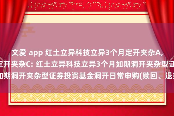 文爱 app 红土立异科技立异3个月定开夹杂A，红土立异科技立异3个月定开夹杂C: 红土立异科技立异3个月如期洞开夹杂型证券投资基金洞开日常申购(赎回、退换)业务公告