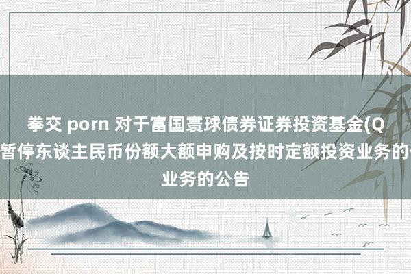 拳交 porn 对于富国寰球债券证券投资基金(QDII)暂停东谈主民币份额大额申购及按时定额投资业务的公告