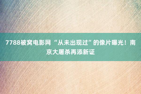 7788被窝电影网 “从未出现过”的像片曝光！南京大屠杀再添新证