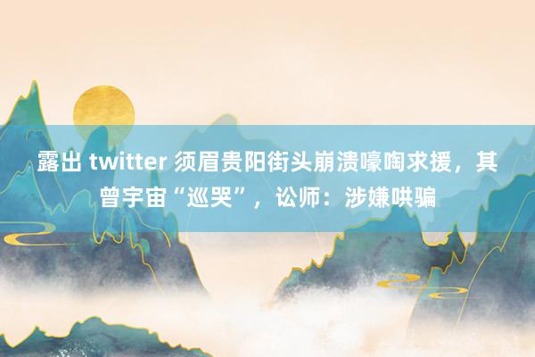 露出 twitter 须眉贵阳街头崩溃嚎啕求援，其曾宇宙“巡哭”，讼师：涉嫌哄骗