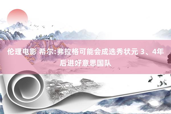 伦理电影 希尔:弗拉格可能会成选秀状元 3、4年后进好意思国队