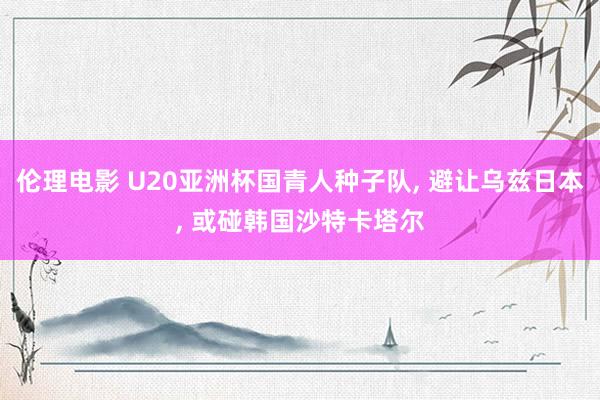 伦理电影 U20亚洲杯国青人种子队， 避让乌兹日本， 或碰韩国沙特卡塔尔