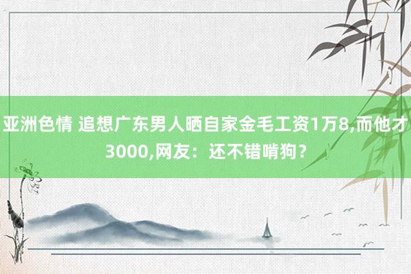 亚洲色情 追想广东男人晒自家金毛工资1万8，而他才3000，网友：还不错啃狗？