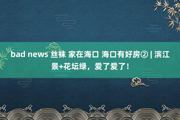 bad news 丝袜 家在海口 海口有好房② | 滨江景+花坛绿，爱了爱了！