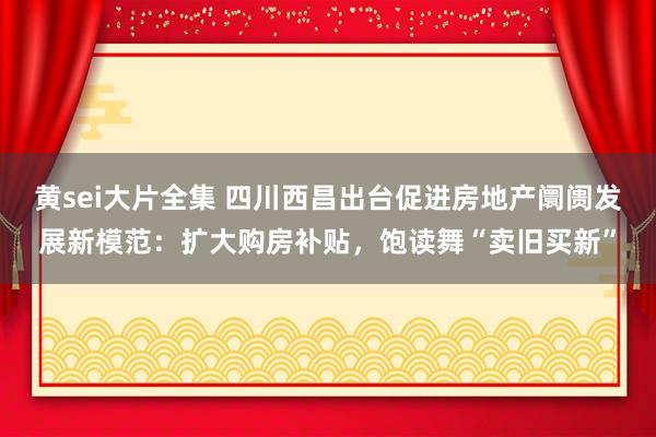 黄sei大片全集 四川西昌出台促进房地产阛阓发展新模范：扩大购房补贴，饱读舞“卖旧买新”