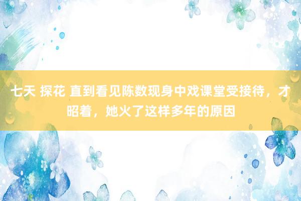 七天 探花 直到看见陈数现身中戏课堂受接待，才昭着，她火了这样多年的原因