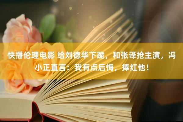 快播伦理电影 给刘德华下跪，和张译抢主演，冯小正直言：我有点后悔，捧红他！