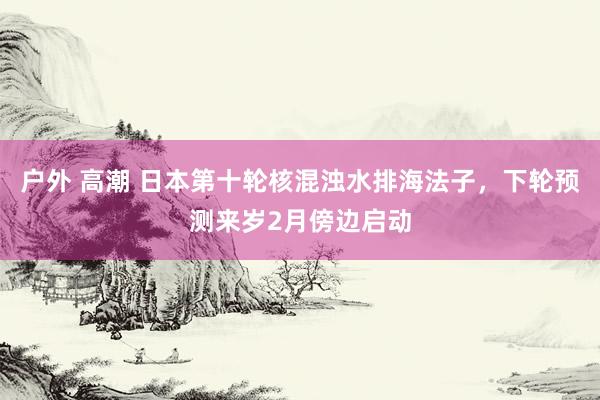 户外 高潮 日本第十轮核混浊水排海法子，下轮预测来岁2月傍边启动