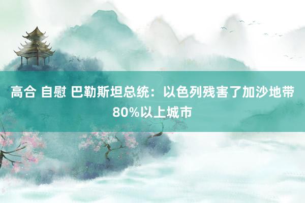 高合 自慰 巴勒斯坦总统：以色列残害了加沙地带80%以上城市