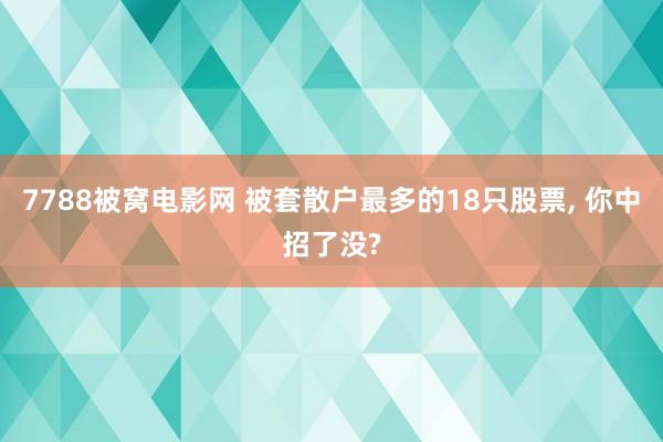 7788被窝电影网 被套散户最多的18只股票， 你中招了没?