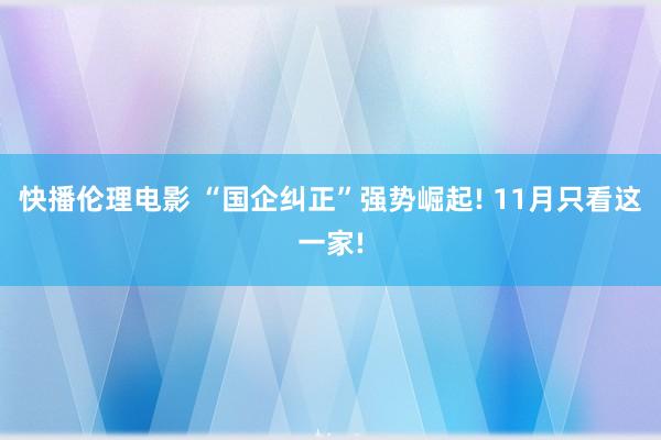 快播伦理电影 “国企纠正”强势崛起! 11月只看这一家!