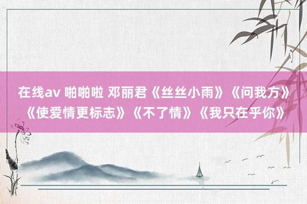 在线av 啪啪啦 邓丽君《丝丝小雨》《问我方》《使爱情更标志》《不了情》《我只在乎你》