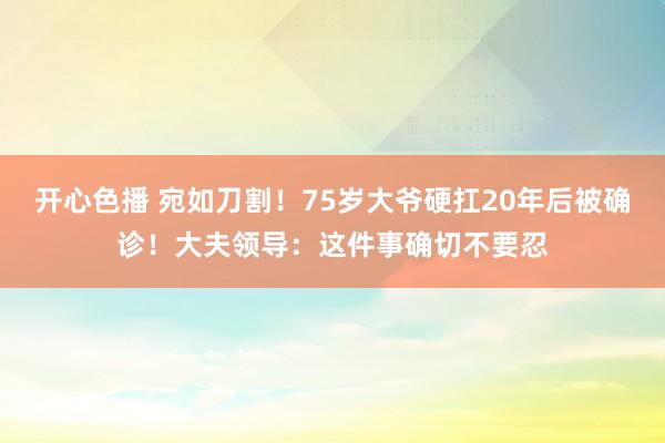 开心色播 宛如刀割！75岁大爷硬扛20年后被确诊！大夫领导：这件事确切不要忍