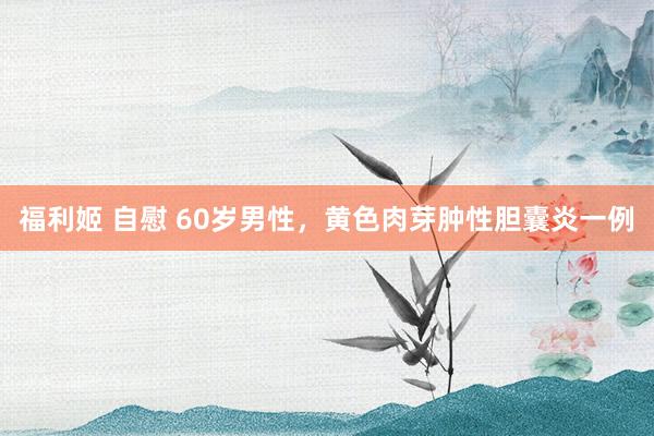 福利姬 自慰 60岁男性，黄色肉芽肿性胆囊炎一例