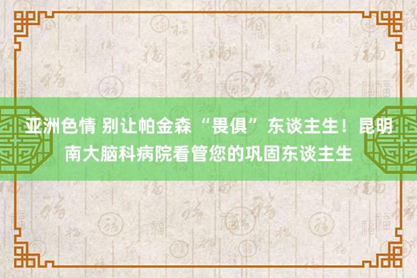 亚洲色情 别让帕金森 “畏俱” 东谈主生！昆明南大脑科病院看管您的巩固东谈主生