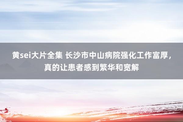 黄sei大片全集 长沙市中山病院强化工作富厚，真的让患者感到繁华和宽解