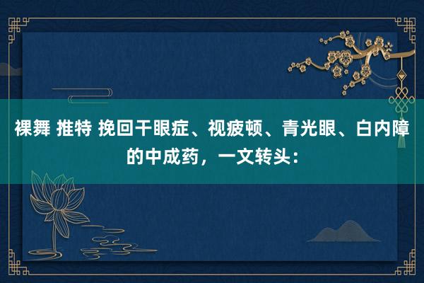 裸舞 推特 挽回干眼症、视疲顿、青光眼、白内障的中成药，一文转头：