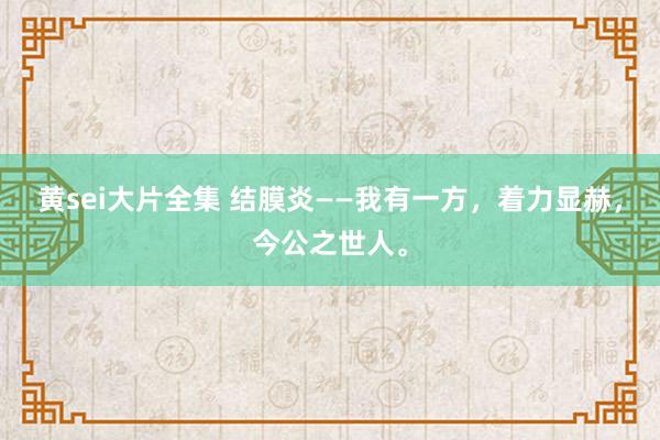 黄sei大片全集 结膜炎——我有一方，着力显赫，今公之世人。