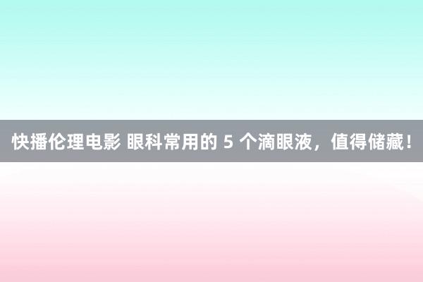 快播伦理电影 眼科常用的 5 个滴眼液，值得储藏！