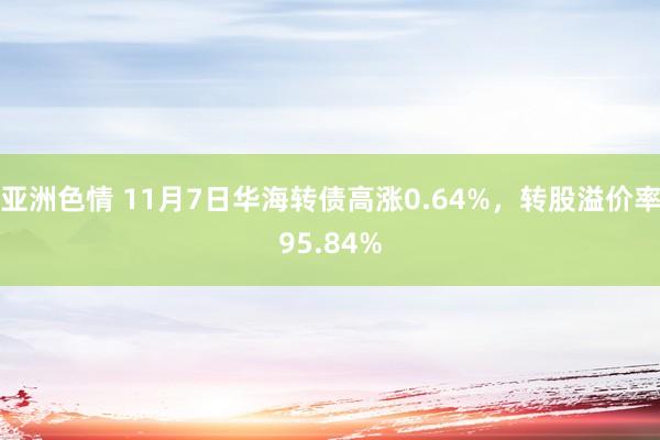 亚洲色情 11月7日华海转债高涨0.64%，转股溢价率95.84%