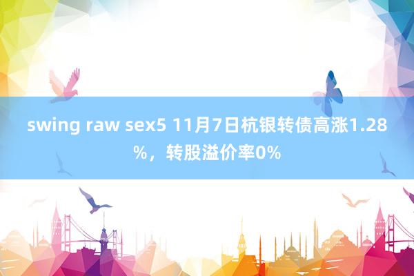 swing raw sex5 11月7日杭银转债高涨1.28%，转股溢价率0%