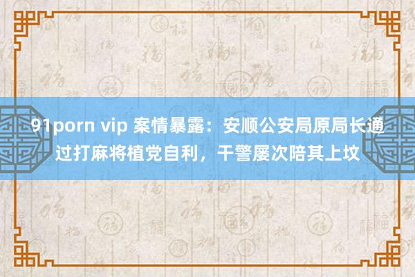 91porn vip 案情暴露：安顺公安局原局长通过打麻将植党自利，干警屡次陪其上坟